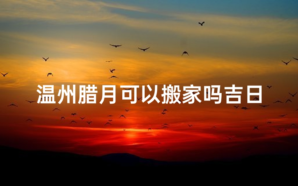 温州腊月可以搬家吗吉日;温州腊月吉日搬家，最佳良辰揭晓