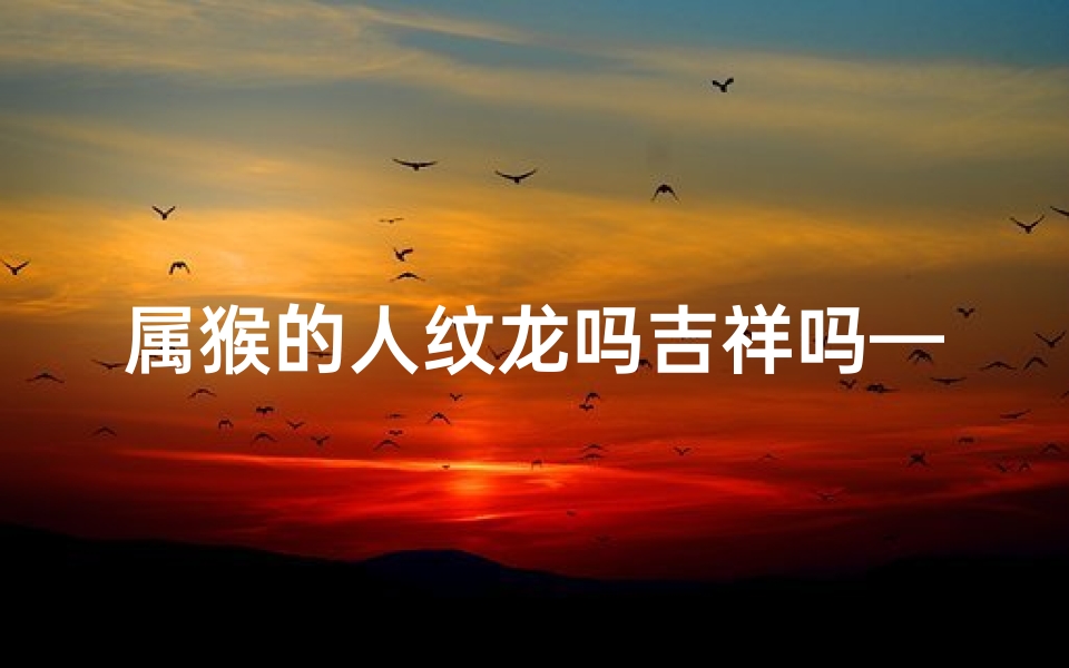 属猴的人纹龙吗吉祥吗—属猴人纹龙图案吉祥吗？揭秘生肖文化内涵