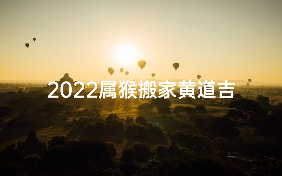 2022属猴搬家黄道吉日(2022猴年搬家吉日：黄道吉星助力新居)