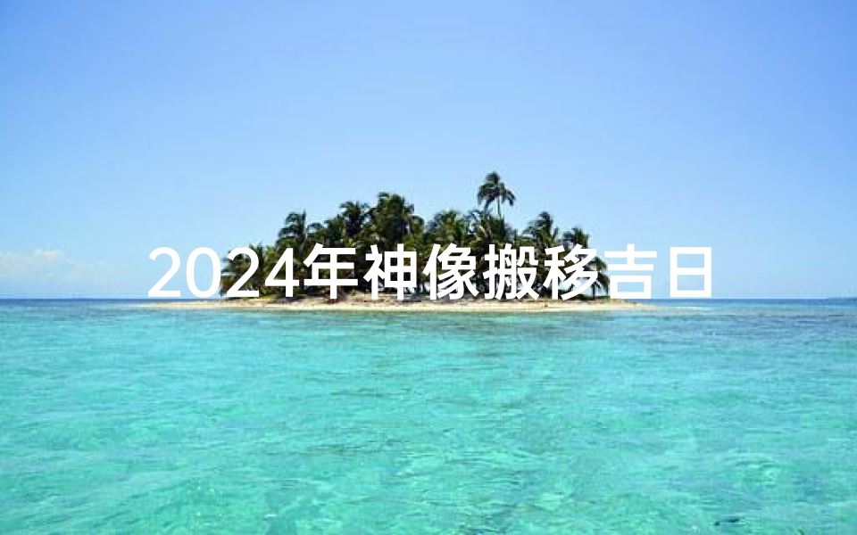 2024年神像搬移吉日、2024神像搬移吉日：祈福新地，吉祥启航