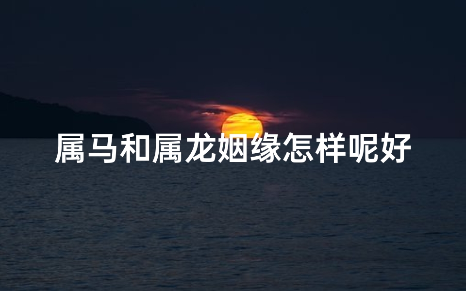 属马和属龙姻缘怎样呢好吗、属马和属龙姻缘怎样呢好吗女孩