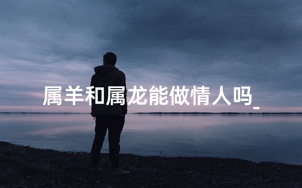 属羊和属龙能做情人吗_属羊和属龙可以做朋友吗