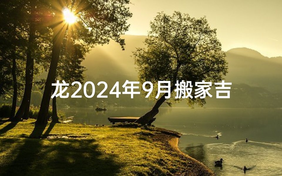 龙2024年9月搬家吉日—龙腾2024，搬家吉日：新居焕新颜，喜气洋洋迎新家