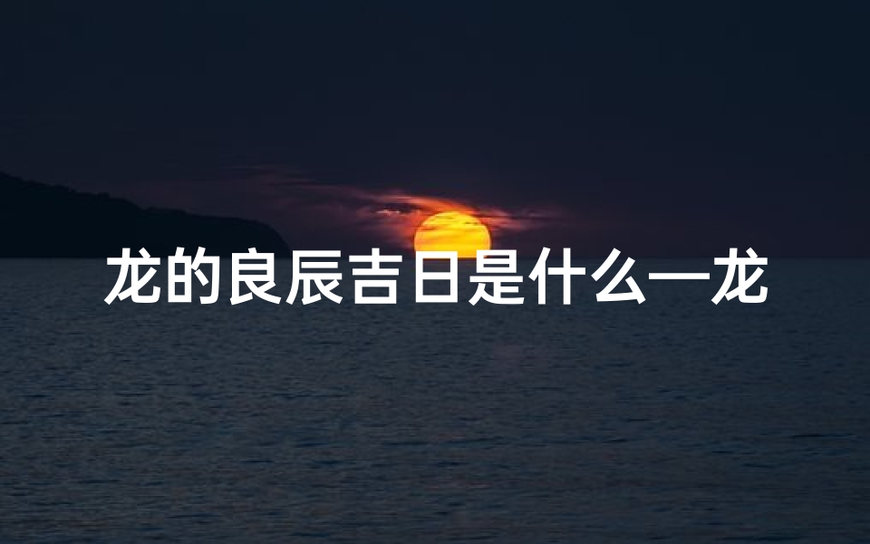 龙的良辰吉日是什么—龙腾盛世，良辰吉日选何时？