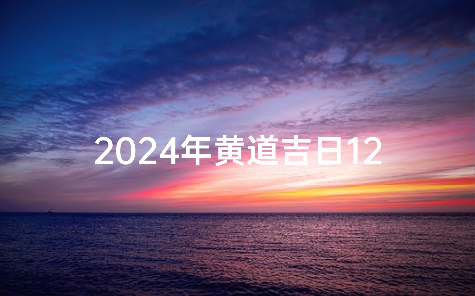 2024年黄道吉日12月份查询,2024年黄道吉日12月份查询提车