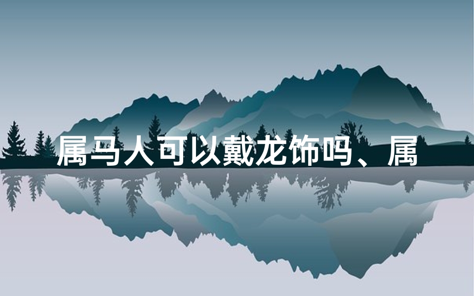 属马人可以戴龙饰吗、属马戴龙饰合适吗？揭秘生肖配饰奥秘