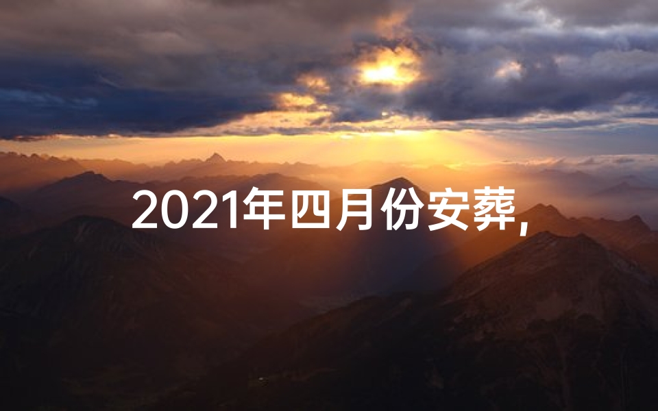 2021年四月份安葬,2024年12月安葬吉日：择吉而葬，福泽千秋