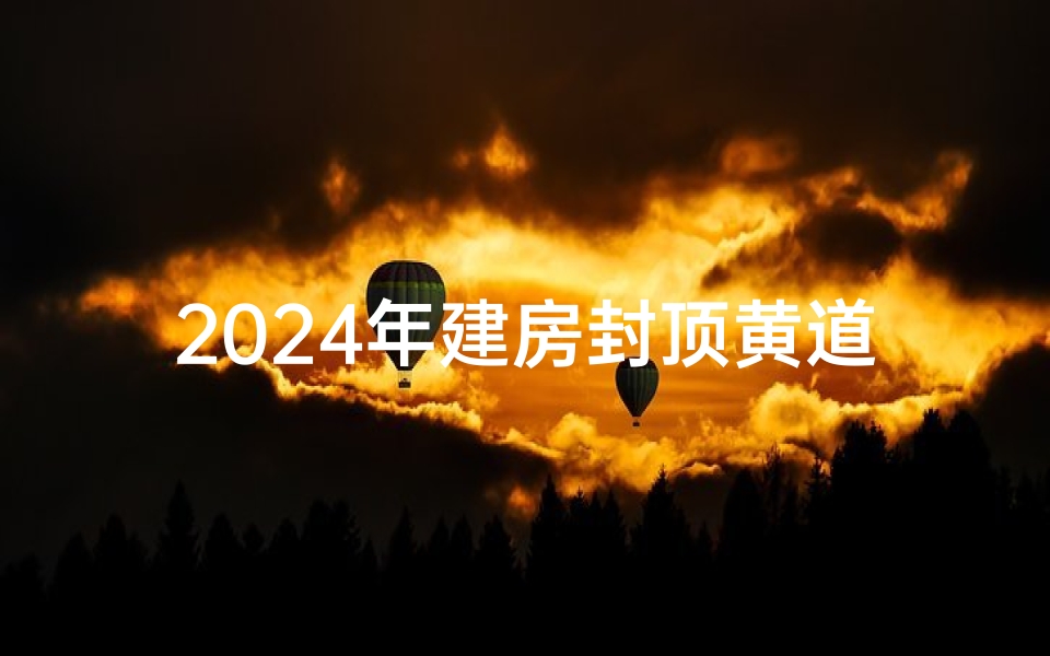 2024年建房封顶黄道吉日查询,2024年建房封顶吉日查询攻略