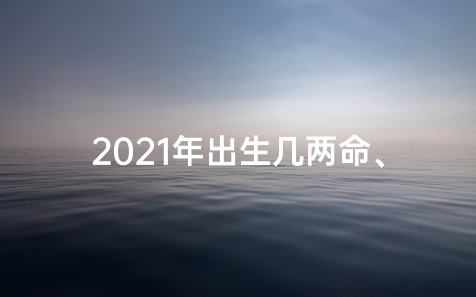 2021年出生几两命、2021年命格几两：揭秘运势密码