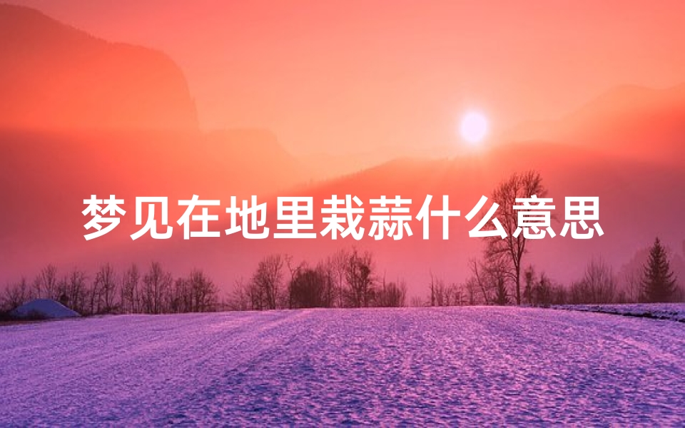 梦见在地里栽蒜什么意思_梦见在地里栽大蒜