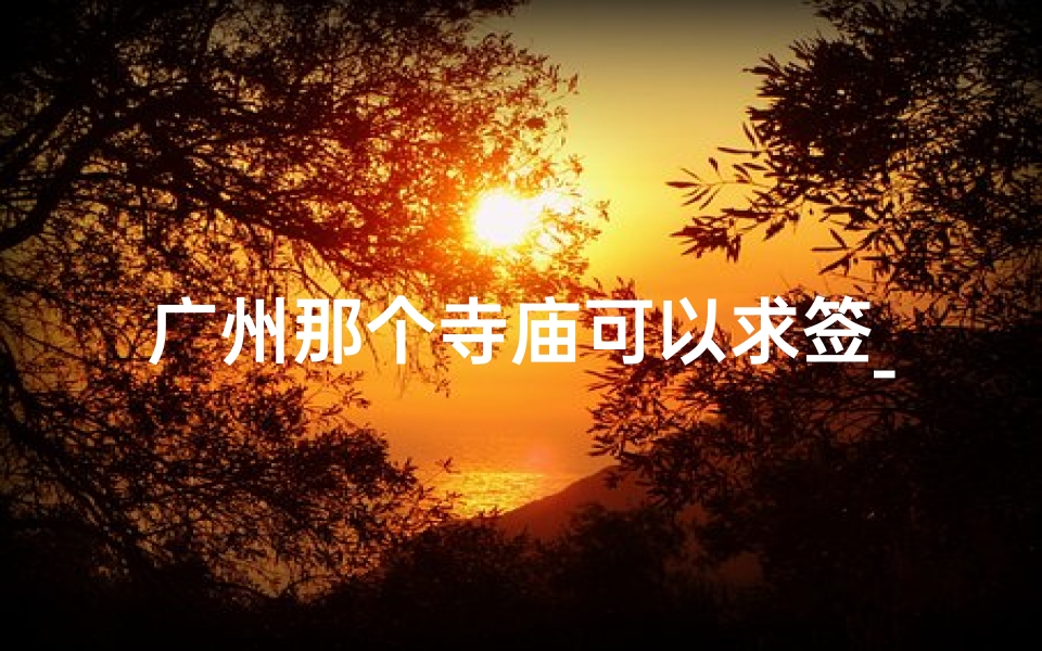 广州那个寺庙可以求签_广州神秘寺庙：求签解疑，灵验非凡