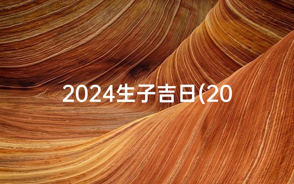 2024生子吉日(2024年喜得贵子吉日精选)