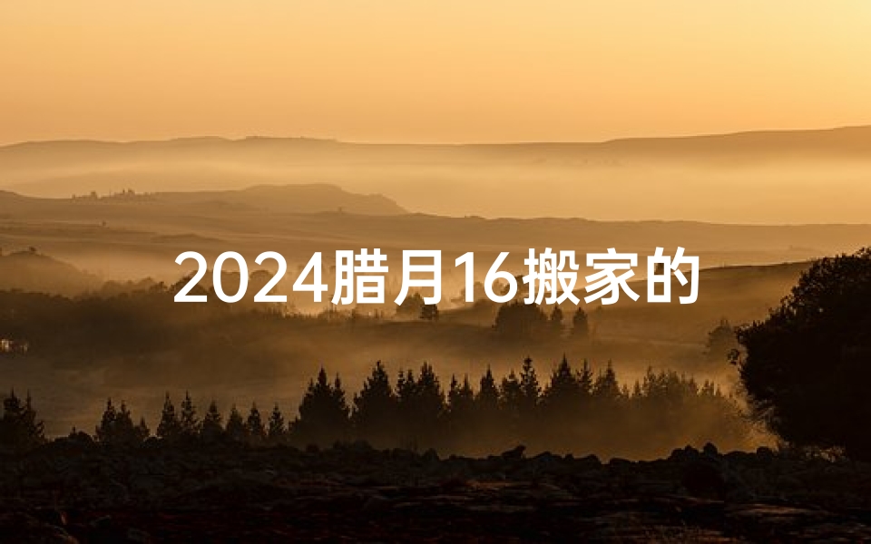 2024腊月16搬家的黄道吉日_2024腊月16搬家吉日：喜迁新居，福满家门