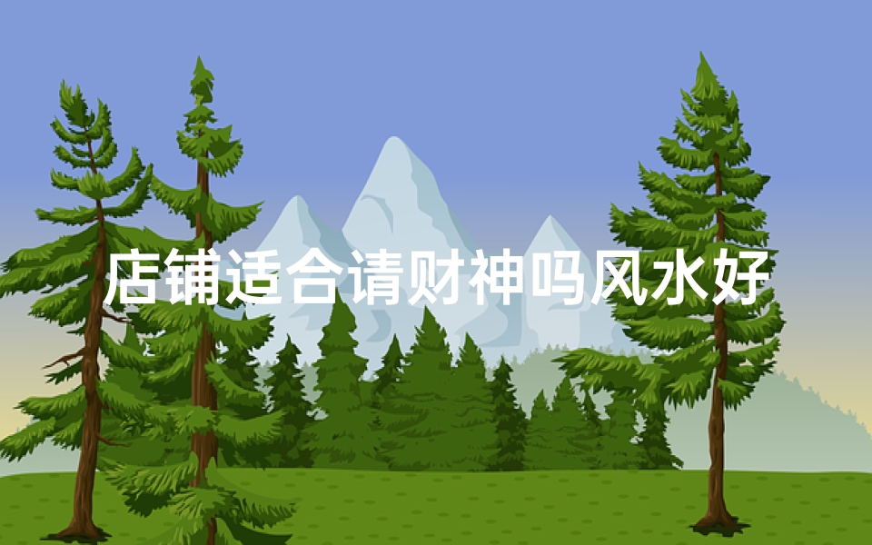 店铺适合请财神吗风水好吗_店铺风水解析：适合请财神？财运亨通秘诀