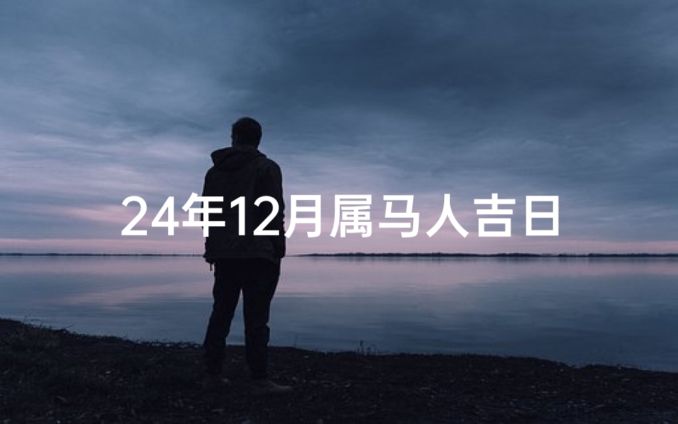 24年12月属马人吉日是什么_属马人24年12月吉日：好运连连，福星高照