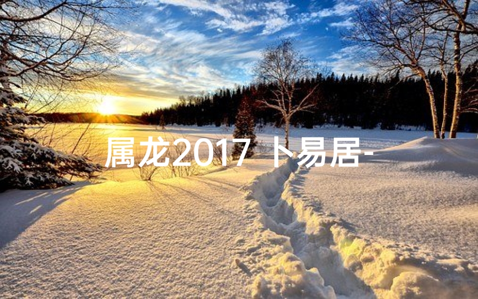 属龙2017 卜易居-属龙2017卜易居：揭秘生肖龙运势秘籍