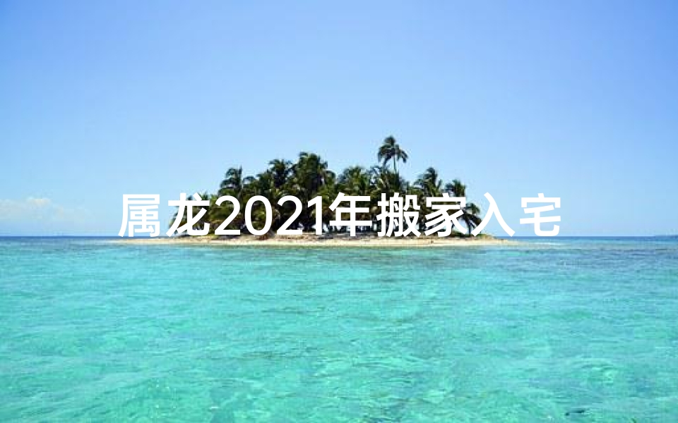 属龙2021年搬家入宅黄道吉日;2021属龙人乔迁之喜：新家新气象，好运连连来