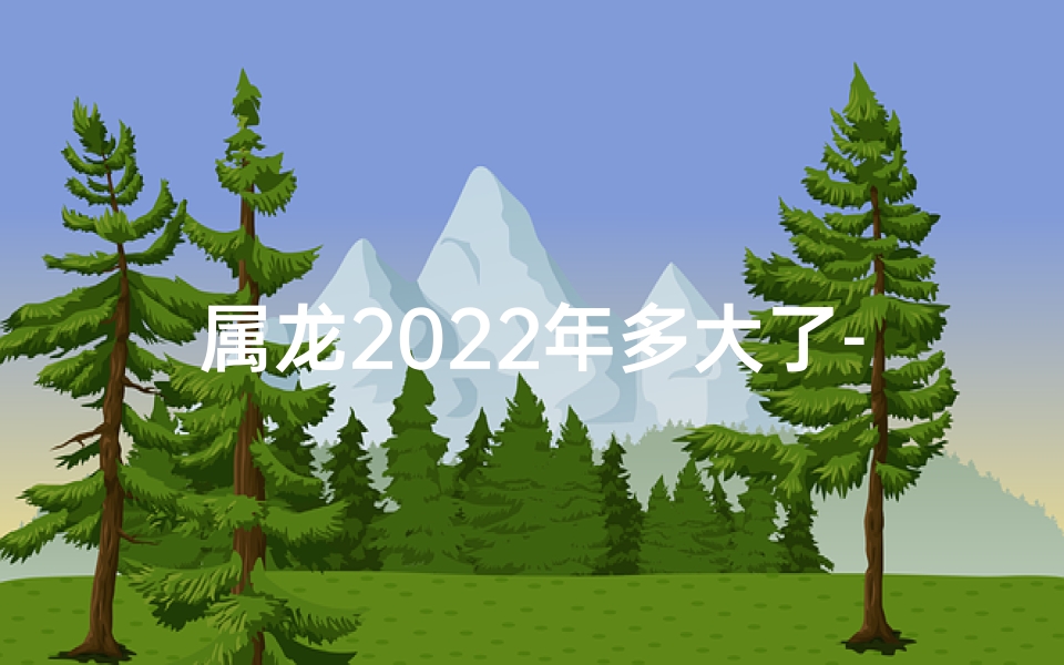 属龙2022年多大了-属龙2022：岁月流转，龙年新岁几何？