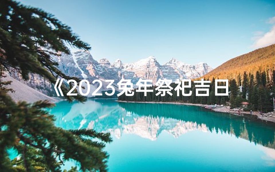 《2023兔年祭祀吉日时间查询大全》