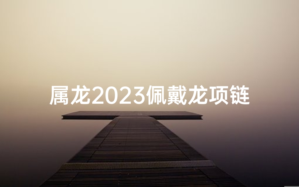 属龙2023佩戴龙项链吉凶解析