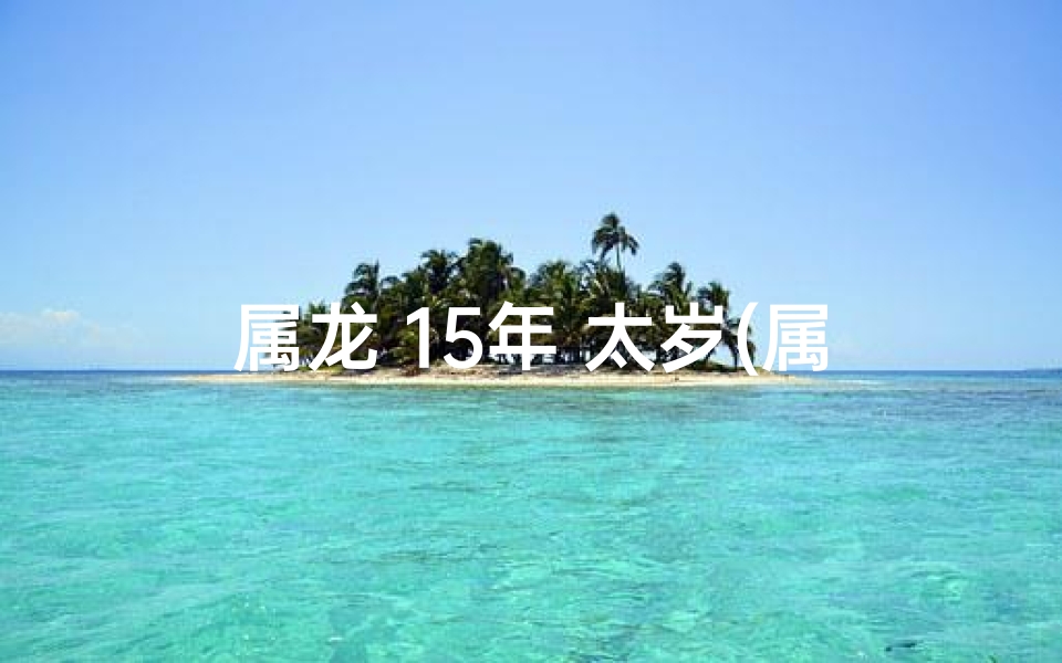 属龙 15年 太岁(属龙15年太岁：运势揭秘，福祸相依)