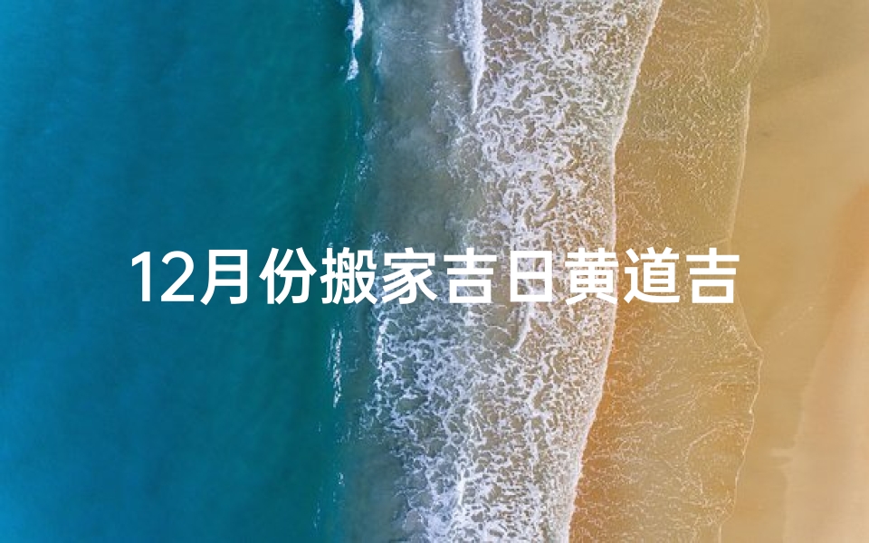 12月份搬家吉日黄道吉日_12月搬家吉日黄道吉日：选好良辰，幸福搬家