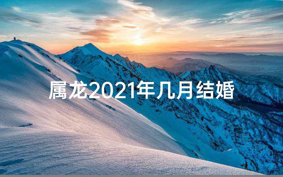 属龙2021年几月结婚好(属龙2021年最佳结婚吉月揭晓)