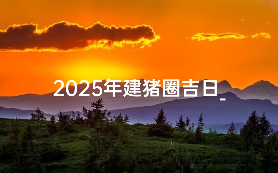 2025年建猪圈吉日_2025年建猪圈吉日：猪圈落成大吉大利