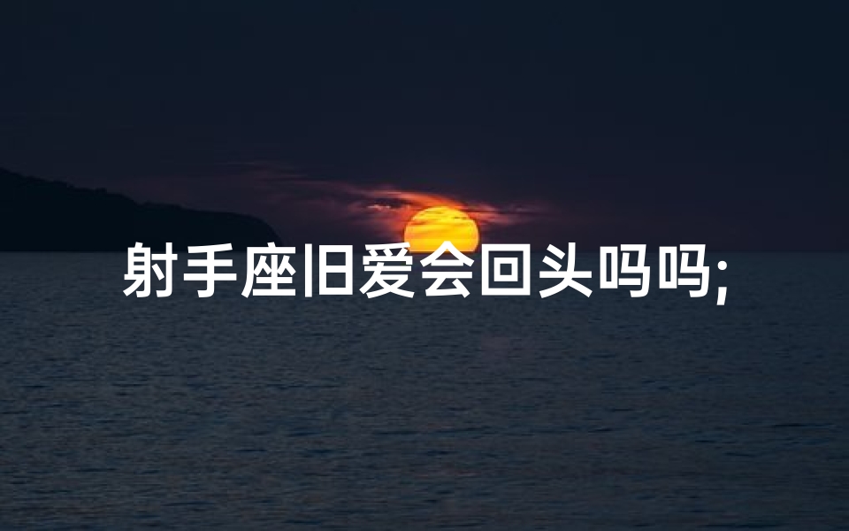 射手座旧爱会回头吗吗;射手座旧爱能否重燃爱火？