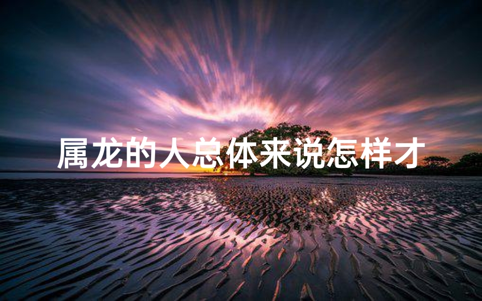 属龙的人总体来说怎样才能旺财-属龙之人：龙腾四海，命运多舛