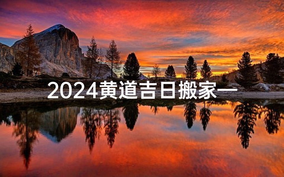 2024黄道吉日搬家—2024黄道吉日，择日搬家好运来