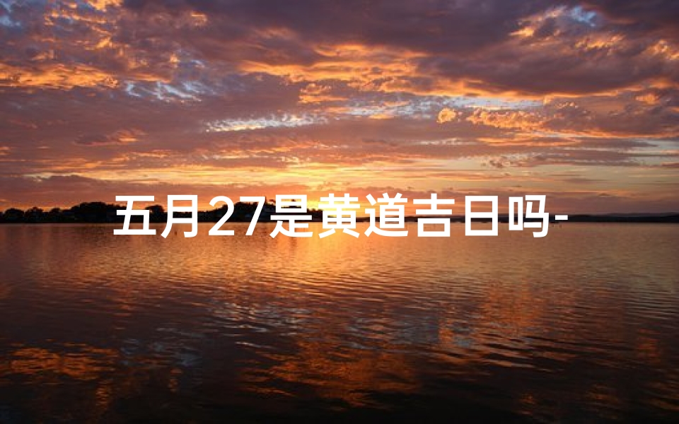 五月27是黄道吉日吗-5月27日黄道吉日？揭秘今日宜不宜