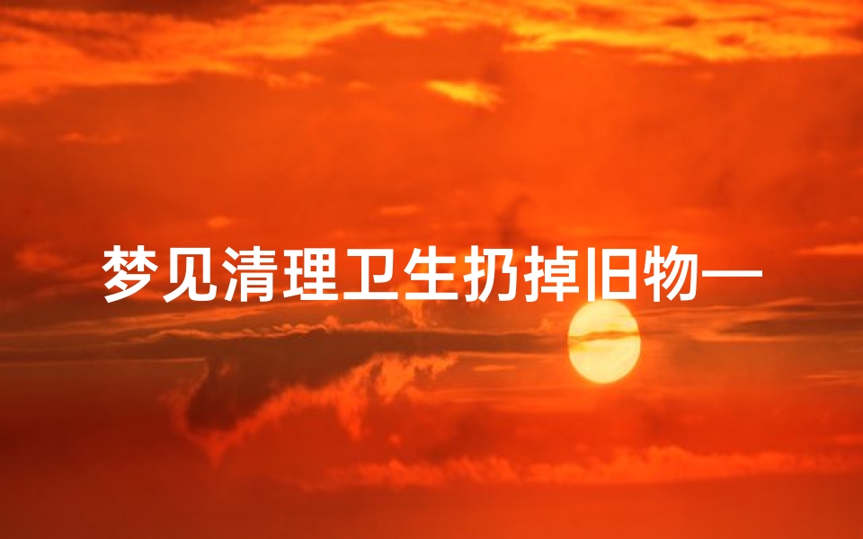 梦见清理卫生扔掉旧物—梦见收拾卫生扔垃圾