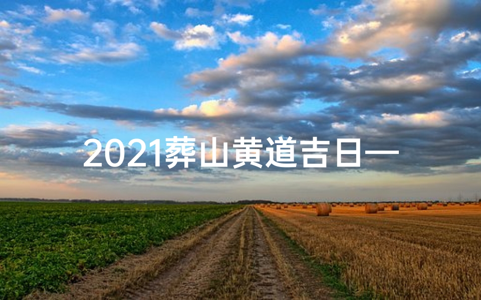 2021葬山黄道吉日—2021葬山黄道吉日：风水宝地择吉时