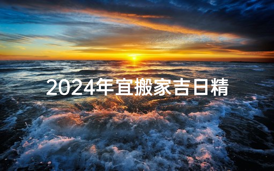 2024年宜搬家吉日精选，好运连连新家起航