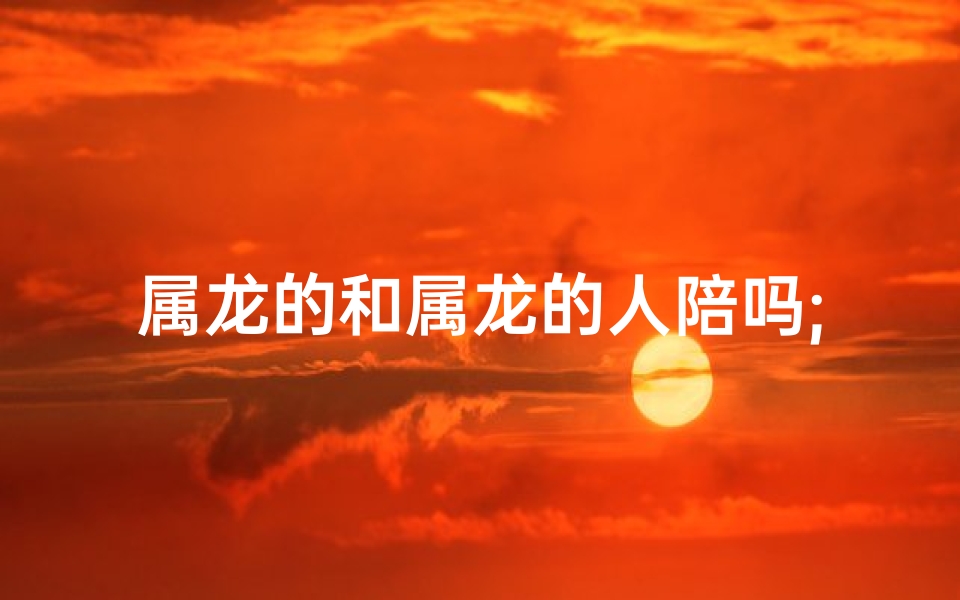 属龙的和属龙的人陪吗;属龙相陪，龙缘相随