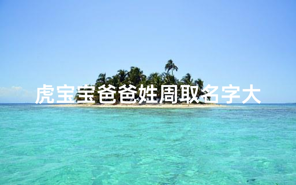 虎宝宝爸爸姓周取名字大全;《周姓虎宝宝爸爸精选名字大全》