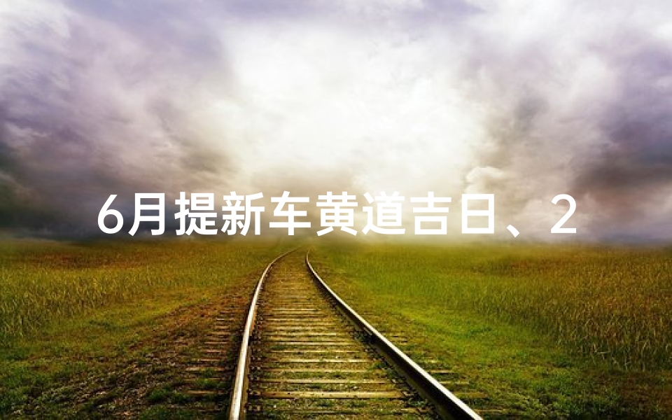 6月提新车黄道吉日、2021年6月提新车黄道吉日一览表