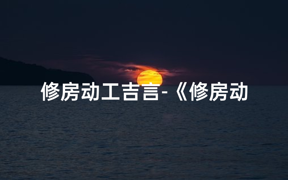 修房动工吉言-《修房动工黄道吉日精准查询指南》