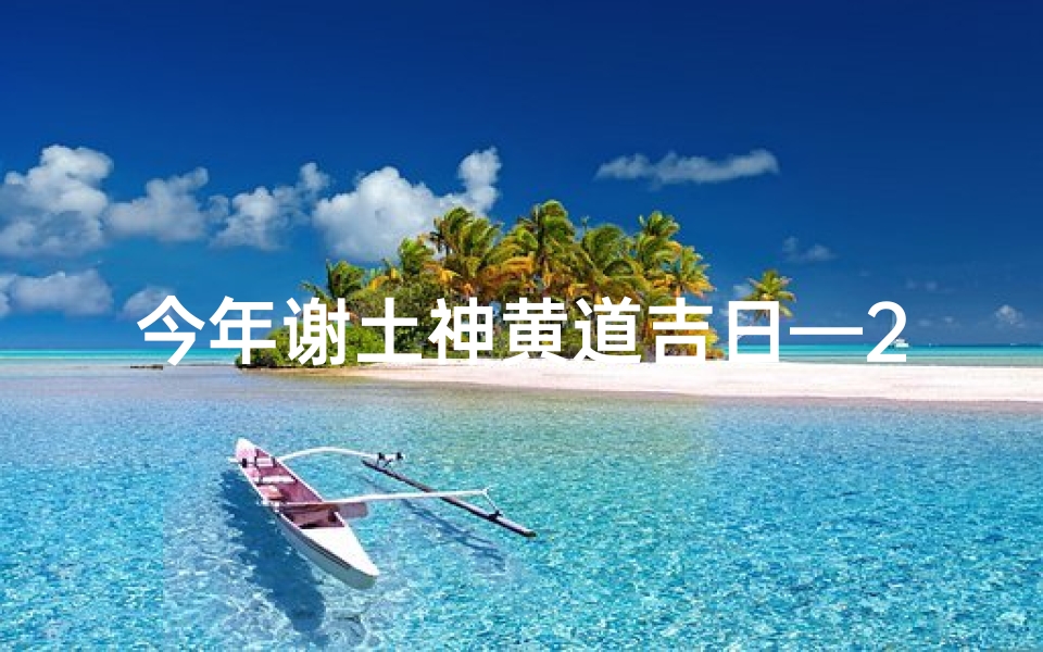 今年谢土神黄道吉日—2024谢土神黄道吉日：祈福纳祥，最佳良辰揭晓