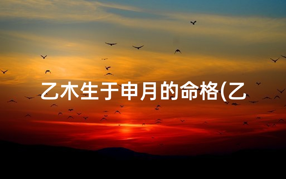 乙木生于申月的命格(乙木申月命格：运势解析与人生启示)