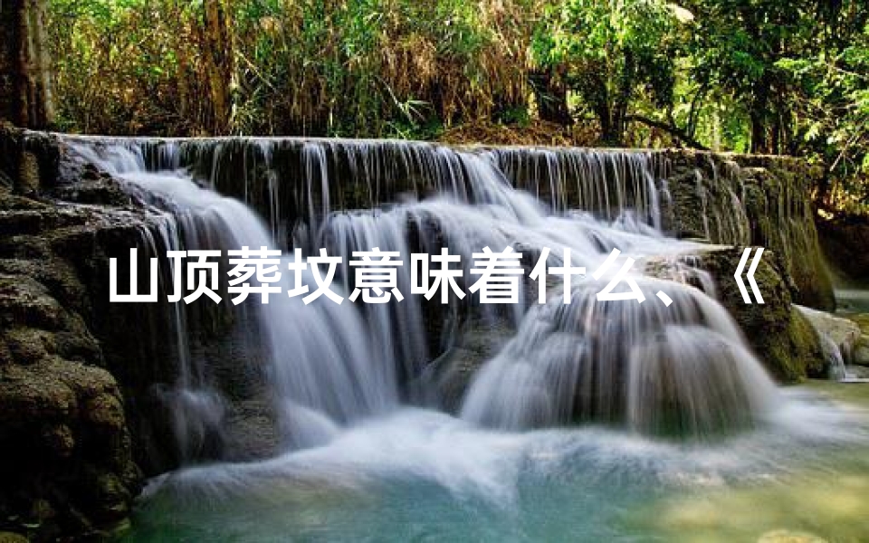 山顶葬坟意味着什么、《揭秘山顶墓地风水坐向：吉凶分析图解》