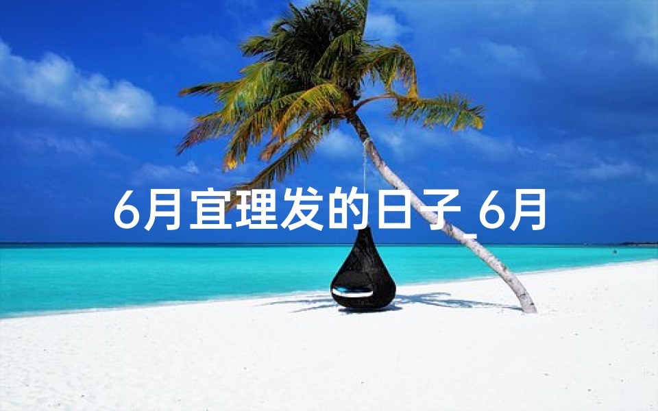 6月宜理发的日子_6月黄道吉日理发，好运从头开始